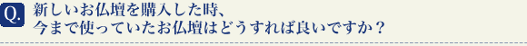 新しいお仏壇を購入した時、今まで使っていたお仏壇はどうすれば良いですか？