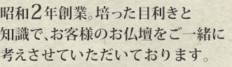 創業８０有余年。培った目利きと知識で、お客様のお仏壇をご一緒に考えさせていただいております。